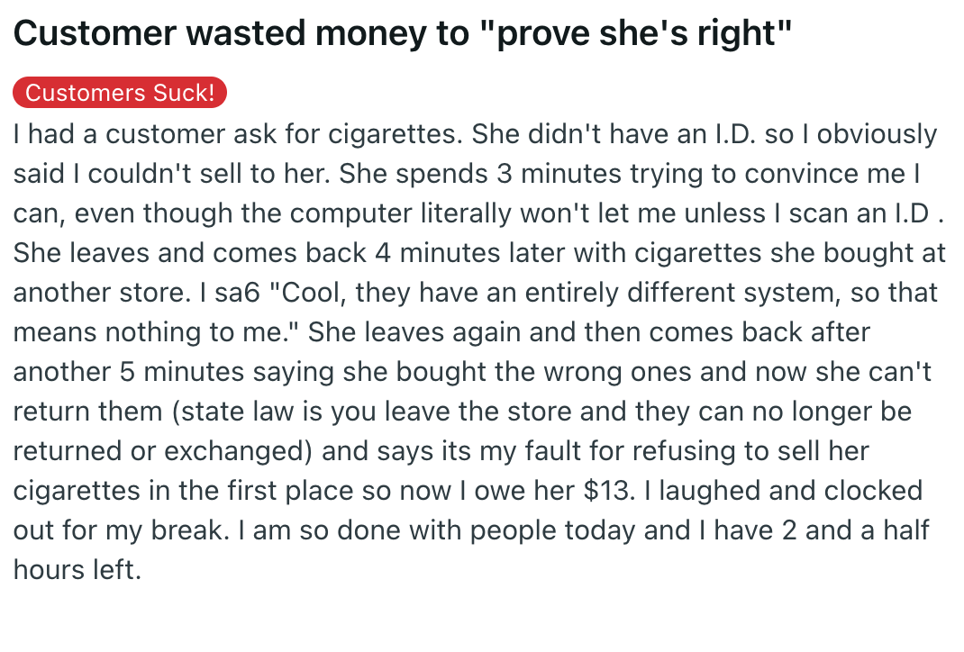 document - Customer wasted money to "prove she's right" Customers Suck! I had a customer ask for cigarettes. She didn't have an I.D. so I obviously said I couldn't sell to her. She spends 3 minutes trying to convince me I can, even though the computer lit
